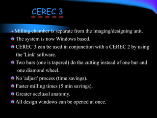 Milling chamber is separate from the imaging/designing unit.
The system is now Windows based.
CEREC 3 can be used in conjunction with a CEREC 2 by using
the 'Link' software.
Two burs (one is tapered) do the cutting instead of one bur and
one diamond wheel.
No 'adjust' process (time savings).
Faster milling times (5 min savings).
Greater occlusal anatomy.
All design windows can be opened at once.
CEREC 3
 