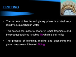 FRITTING
• The mixture of leucite and glassy phase is cooled very
rapidly i.e. quenched in water
• This causes the mass to shatter in small fragments and
the product obtained is called frit which is ball-milled
• The process of blending, melting and quenching the
glass components it termed fritting
 