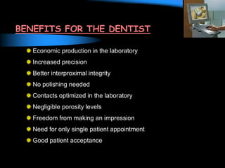BENEFITS FOR THE DENTIST
Economic production in the laboratory
Increased precision
Better interproximal integrity
No polishing needed
Contacts optimized in the laboratory
Negligible porosity levels
Freedom from making an impression
Need for only single patient appointment
Good patient acceptance
 
