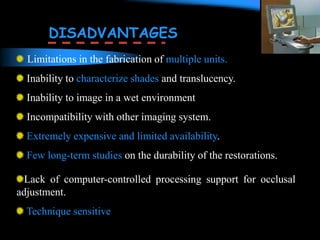 Limitations in the fabrication of multiple units.
Inability to characterize shades and translucency.
Inability to image in a wet environment
Incompatibility with other imaging system.
Extremely expensive and limited availability.
Few long-term studies on the durability of the restorations.
DISADVANTAGES
Lack of computer-controlled processing support for occlusal
adjustment.
Technique sensitive
 