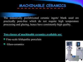 MACHINABLE CERAMICS
The industrially prefabricated ceramic ingots/ blank used are
practically pore-free which do not require high temperature
processing and glazing, hence have consistently high quality.
Two classes of machinable ceramics available are:
Fine-scale feldspathic porcelain
Glass-ceramics
 
