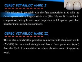 This feldspathic porcelain was the first composition used with the
Cerec system with a large particle size (10 - 50m). It is similar in
composition, strength, and wear properties to feldspathic porcelain
used for metal-ceramic restorations.
This is also a feldspathic porcelain reinforced with aluminum oxide
(20-30%) for increased strength and has a finer grain size (4m)
than the Mark I composition to reduce abrasive wear of opposing
tooth.
CEREC VITABLOC MARK I
CEREC VITABLOC MARK II
 