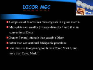 Composed of fluorosilica mica crystals in a glass matrix.
Mica plates are smaller (average diameter 2 um) than in
conventional Dicor
Greater flexural strength than castable Dicor
Softer than conventional feldspathic porcelain.
Less abrasive to opposing tooth than Cerec Mark I, and
more than Cerec Mark II
DICOR MGC
 