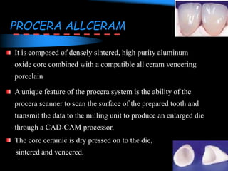 PROCERA ALLCERAM
It is composed of densely sintered, high purity aluminum
oxide core combined with a compatible all ceram veneering
porcelain
A unique feature of the procera system is the ability of the
procera scanner to scan the surface of the prepared tooth and
transmit the data to the milling unit to produce an enlarged die
through a CAD-CAM processor.
The core ceramic is dry pressed on to the die,
sintered and veneered.
 
