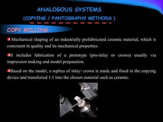 COPY MILLING
Mechanical shaping of an industrially prefabricated ceramic material, which is
consistent in quality and its mechanical properties.
It includes fabrication of a prototype (pro-inlay or crown) usually via
impression making and model preparation.
Based on the model, a replica of inlay/ crown is made and fixed in the copying
device and transferred 1:1 into the chosen material such as ceramic.
ANALOGOUS SYSTEMS
(COPYING / PANTOGRAPHY METHODS )
 