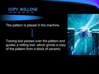 The pattern is placed in the machine
Tracing tool passes over the pattern and
guides a milling tool which grinds a copy
of the pattern from a block of ceramic
COPY MILLING
 
