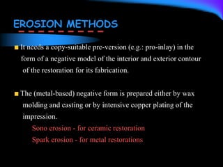 EROSION METHODS
It needs a copy-suitable pre-version (e.g.: pro-inlay) in the
form of a negative model of the interior and exterior contour
of the restoration for its fabrication.
The (metal-based) negative form is prepared either by wax
molding and casting or by intensive copper plating of the
impression.
Sono erosion - for ceramic restoration
Spark erosion - for metal restorations
 