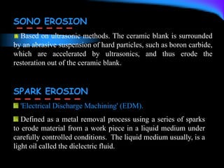 SONO EROSION
Based on ultrasonic methods. The ceramic blank is surrounded
by an abrasive suspension of hard particles, such as boron carbide,
which are accelerated by ultrasonics, and thus erode the
restoration out of the ceramic blank.
SPARK EROSION
'Electrical Discharge Machining' (EDM).
Defined as a metal removal process using a series of sparks
to erode material from a work piece in a liquid medium under
carefully controlled conditions. The liquid medium usually, is a
light oil called the dielectric fluid.
 