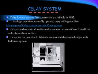 Celay System became first commercially available in 1992.
It is a high precision, manually operated copy milling machine
Advantages of Celay system over the Cerec system
Celay could recreate all surfaces of restoration whereas Cerec I could not
make the occlusal surface.
Celay has the potential to fabricate crowns and short-span bridges with
In-Ceram system
CELAY SYSTEM
 
