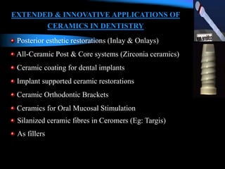 EXTENDED & INNOVATIVE APPLICATIONS OF
CERAMICS IN DENTISTRY
Posterior esthetic restorations (Inlay & Onlays)
All-Ceramic Post & Core systems (Zirconia ceramics)
Ceramic coating for dental implants
Implant supported ceramic restorations
Ceramic Orthodontic Brackets
Ceramics for Oral Mucosal Stimulation
Silanized ceramic fibres in Ceromers (Eg: Targis)
As fillers
 
