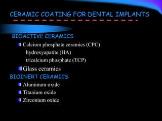 BIOACTIVE CERAMICS
Calcium phosphate ceramics (CPC)
hydroxyapatite (HA)
tricalcium phosphate (TCP)
Glass ceramics
BIOINERT CERAMICS
Aluminum oxide
Titanium oxide
Zirconium oxide
CERAMIC COATING FOR DENTAL IMPLANTS
 