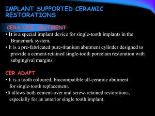 IMPLANT SUPPORTED CERAMIC
RESTORATIONS
CERA ONE ABUTMENT
• It is a special implant device for single-tooth implants in the
Branemark system.
• It is a pre-fabricated pure-titanium abutment cylinder designed to
provide a cement-retained single-tooth porcelain restoration with
subgingival margins.
CER ADAPT
• It is a tooth coloured, biocompatible all-ceramic abutment
for single-tooth replacement.
•It allows both cement-over and screw-retained restorations,
especially for an anterior single tooth implant.
 