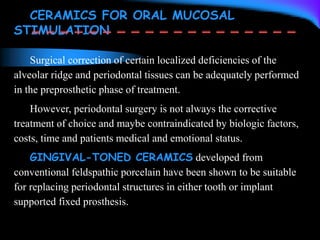 CERAMICS FOR ORAL MUCOSAL
STIMULATION
Surgical correction of certain localized deficiencies of the
alveolar ridge and periodontal tissues can be adequately performed
in the preprosthetic phase of treatment.
However, periodontal surgery is not always the corrective
treatment of choice and maybe contraindicated by biologic factors,
costs, time and patients medical and emotional status.
GINGIVAL-TONED CERAMICS developed from
conventional feldspathic porcelain have been shown to be suitable
for replacing periodontal structures in either tooth or implant
supported fixed prosthesis.
 