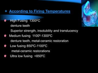  According to Firing Temperatures
High Fusing 13000C
denture teeth
Superior strength, insolubility and translucency
Medium fusing 11000-13000C
denture teeth, metal-ceramic restoration
Low fusing 8500C-11000C
metal-ceramic restorations
Ultra low fusing <8500C
 