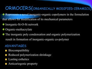 ORMOCERS(ORGANICALLY MODIFIED CERAMICS)
Represents a novel inorganic-organic copolymers in the formulation
that allows for modification of its mechanical parameters
Inorganic-Si-O-Si network
Organic-methacrylate
The inorganic poly condensation and organic polymerization
result in formation of inorganic-organic co-polymer
ADVANTAGES
Biocompatibility
Reduced polymerization shrinkage
Lasting esthetics
Anticariogenic property
 