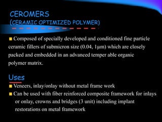 CEROMERS
(CERAMIC OPTIMIZED POLYMER)
Composed of specially developed and conditioned fine particle
ceramic fillers of submicron size (0.04, 1µm) which are closely
packed and embedded in an advanced temper able organic
polymer matrix.
Uses
Veneers, inlay/onlay without metal frame work
Can be used with fiber reinforced composite framework for inlays
or onlay, crowns and bridges (3 unit) including implant
restorations on metal framework
 