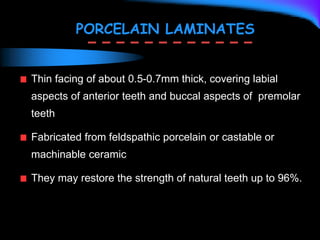 PORCELAIN LAMINATES
Thin facing of about 0.5-0.7mm thick, covering labial
aspects of anterior teeth and buccal aspects of premolar
teeth
Fabricated from feldspathic porcelain or castable or
machinable ceramic
They may restore the strength of natural teeth up to 96%.
 