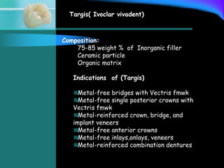 Targis( Ivoclar vivadent)
Composition:
75-85 weight % of Inorganic filler
Ceramic particle
Organic matrix
Indications of (Targis)
Metal-free bridges with Vectris fmwk
Metal-free single posterior crowns with
Vectris fmwk
Metal-reinforced crown, bridge, and
implant veneers
Metal-free anterior crowns
Metal-free inlays,onlays, veneers
Metal-reinforced combination dentures
 