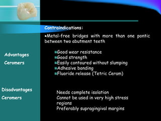 Contraindications:
Metal-free bridges with more than one pontic
between two abutment teeth
Good wear resistance
Good strength
Easily contoured without slumping
Adhesive bonding
Fluoride release (Tetric Ceram)
Advantages
Ceromers
Disadvantages
Ceromers
Needs complete isolation
Cannot be used in very high stress
regions
Preferably supragingival margins
 