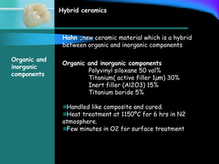 Hybrid ceramics
Hahn ;new ceramic material which is a hybrid
between organic and inorganic components
Organic and inorganic components
Polyvinyl siloxane 50 vol%
Titanium( active filler 1µm) 30%
Inert filler (Al2O3) 15%
Titanium boride 5%
Handled like composite and cured.
Heat treatment at 1150ºC for 6 hrs in N2
atmosphere.
Few minutes in O2 for surface treatment
Organic and
inorganic
components
 