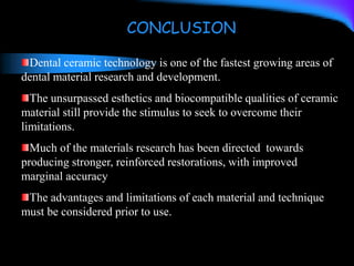 Dental ceramic technology is one of the fastest growing areas of
dental material research and development.
The unsurpassed esthetics and biocompatible qualities of ceramic
material still provide the stimulus to seek to overcome their
limitations.
Much of the materials research has been directed towards
producing stronger, reinforced restorations, with improved
marginal accuracy
The advantages and limitations of each material and technique
must be considered prior to use.
CONCLUSION
 