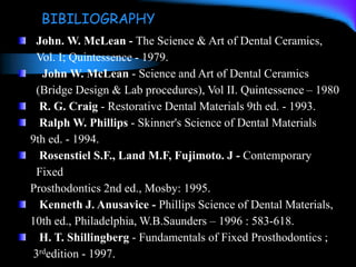 John. W. McLean - The Science & Art of Dental Ceramics,
Vol. I; Quintessence - 1979.
John W. McLean - Science and Art of Dental Ceramics
(Bridge Design & Lab procedures), Vol II. Quintessence – 1980
R. G. Craig - Restorative Dental Materials 9th ed. - 1993.
Ralph W. Phillips - Skinner's Science of Dental Materials
9th ed. - 1994.
Rosenstiel S.F., Land M.F, Fujimoto. J - Contemporary
Fixed
Prosthodontics 2nd ed., Mosby: 1995.
Kenneth J. Anusavice - Phillips Science of Dental Materials,
10th ed., Philadelphia, W.B.Saunders – 1996 : 583-618.
H. T. Shillingberg - Fundamentals of Fixed Prosthodontics ;
3rdedition - 1997.
BIBILIOGRAPHY
 