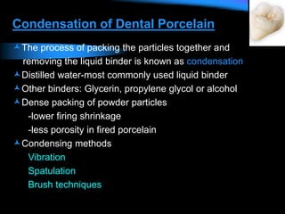 Condensation of Dental Porcelain
The process of packing the particles together and
removing the liquid binder is known as condensation
Distilled water-most commonly used liquid binder
Other binders: Glycerin, propylene glycol or alcohol
Dense packing of powder particles
-lower firing shrinkage
-less porosity in fired porcelain
Condensing methods
Vibration
Spatulation
Brush techniques
 