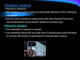 Vibration method
Manual or ultrasonic
Mild vibration is used to pack the wet powder densely on the underlying
framework
Excess water is blotted or wiped away with clean tissueor fine brush,
and condensation occurs toward blotted or brushed area
Ultrasonic vibration
The restoration is placed on vibrator
Low amplitude along with very high rate of vibrations/sec pulls the liquid
to surface with almost no disturbance to the porcelain contour
 
