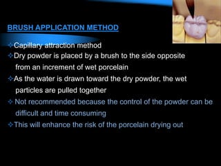 BRUSH APPLICATION METHOD
Capillary attraction method
Dry powder is placed by a brush to the side opposite
from an increment of wet porcelain
As the water is drawn toward the dry powder, the wet
particles are pulled together
 Not recommended because the control of the powder can be
difficult and time consuming
This will enhance the risk of the porcelain drying out
 