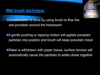 Wet brush technique
Condensation is done by using brush to flow the
wet porcelain around the framework
A gentle pushing or tapping motion will agitate porcelain
particles into position and brush will keep porcelain moist
Water is withdrawn with paper tissue, surface tension will
automatically cause the particles to settle closer together
 