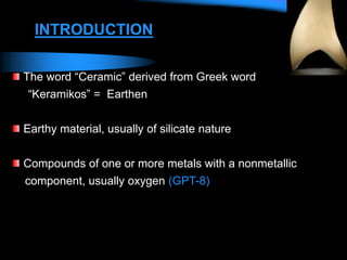The word “Ceramic” derived from Greek word
“Keramikos” = Earthen
Earthy material, usually of silicate nature
Compounds of one or more metals with a nonmetallic
component, usually oxygen (GPT-8)
INTRODUCTION
 