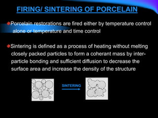FIRING/ SINTERING OF PORCELAIN
Porcelain restorations are fired either by temperature control
alone or temperature and time control
Sintering is defined as a process of heating without melting
closely packed particles to form a coherant mass by inter-
particle bonding and sufficient diffusion to decrease the
surface area and increase the density of the structure
SINTERING
 
