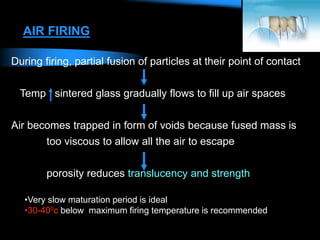 AIR FIRING
During firing, partial fusion of particles at their point of contact
Temp sintered glass gradually flows to fill up air spaces
Air becomes trapped in form of voids because fused mass is
too viscous to allow all the air to escape
porosity reduces translucency and strength
•Very slow maturation period is ideal
•30-400c below maximum firing temperature is recommended
 