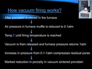 How vacuum firing works?
After porcelain is placed in the furnace
Air pressure in furnace muffle is reduced to 0.1atm
Temp until firing temperature is reached
Vacuum is then released and furnace pressure returns 1atm
Increase in pressure from 0.1-1atm compresses residual pores
Marked reduction in porosity in vacuum sintered porcelain
 