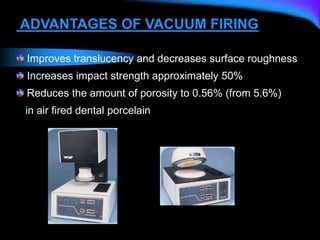 ADVANTAGES OF VACUUM FIRING
Improves translucency and decreases surface roughness
Increases impact strength approximately 50%
Reduces the amount of porosity to 0.56% (from 5.6%)
in air fired dental porcelain
 
