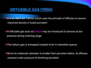 DIFFUSIBLE GAS FIRING
It is an alternate method which uses the principle of diffusion to secure
improved density in fused porcelain
A diffusible gas such as helium may be introduced to furnace at low
pressure during sintering stage
The helium gas is entrapped instead of air in interstitial spaces
Since its molecular diameter is smaller than porcelain lattice, its diffuses
outward under pressure of shrinking porcelain
 