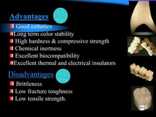 Advantages
Good esthetics
Long term color stability
High hardness & compressive strength
Chemical inertness
Excellent biocompatibility
Excellent thermal and electrical insulators
Disadvantages
Brittleness
Low fracture toughness
Low tensile strength.
 
