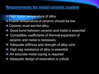 Requirements for metal-ceramic system
High fusion temperature of alloy
Fusion temperature of ceramic should be low
Ceramic must wet the alloy
Good bond between ceramic and metal is essential
Compatible coefficients of thermal expansion of
ceramic and metal is necessary
Adequate stiffness and strength of alloy core
High sag resistance of alloy is essential
An accurate metal coping is required
Adequate design of restoration is critical
 