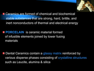 Ceramics are formed of chemical and biochemical
stable substances that are strong, hard, brittle, and
inert nonconductors of thermal and electrical energy
PORCELAIN is ceramic material formed
of infusible elements joined by lower fusing
materials
Dental Ceramics contain a glassy matrix reinforced by
various disperse phases consisting of crystalline structures
such as Leucite, alumina & silica
 