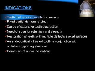 INDICATIONS
Teeth that require complete coverage
Fixed partial denture retainer
Cases of extensive tooth destruction
Need of superior retention and strength
Restoration of teeth with multiple deflective axial surfaces
An endodontically treated tooth in conjunction with
suitable supporting structure
Correction of minor inclinations
 