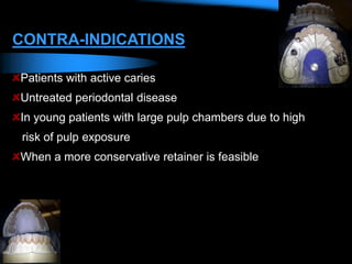 CONTRA-INDICATIONS
Patients with active caries
Untreated periodontal disease
In young patients with large pulp chambers due to high
risk of pulp exposure
When a more conservative retainer is feasible
 