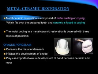 Metal-ceramic restoration is composed of metal casting or coping,
Which fits over the prepared tooth and ceramic is fused to coping
The metal coping in a metal-ceramic restoration is covered with three
layers of porcelain
OPAQUE PORCELAIN
Conceals the metal underneath
Initiates the development of shade
Plays an important role in development of bond between ceramic and
metal
METAL-CERAMIC RESTORATION
 