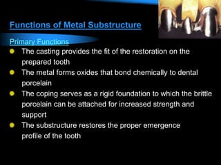 Functions of Metal Substructure
Primary Functions
The casting provides the fit of the restoration on the
prepared tooth
The metal forms oxides that bond chemically to dental
porcelain
The coping serves as a rigid foundation to which the brittle
porcelain can be attached for increased strength and
support
The substructure restores the proper emergence
profile of the tooth
 