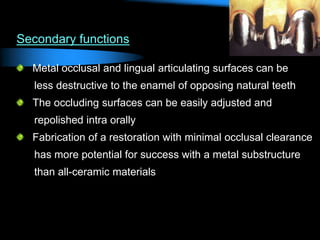 Secondary functions
Metal occlusal and lingual articulating surfaces can be
less destructive to the enamel of opposing natural teeth
The occluding surfaces can be easily adjusted and
repolished intra orally
Fabrication of a restoration with minimal occlusal clearance
has more potential for success with a metal substructure
than all-ceramic materials
 