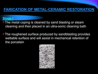 FARICATION OF METAL-CERAMIC RESTORATION
Stage I
The metal coping is cleaned by sand blasting or steam
cleaning and then placed in an ultra-sonic cleaning bath
The roughened surface produced by sandblasting provides
wettable surface and will assist in mechanical retention of
the porcelain
 
