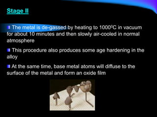 Stage II
The metal is de-gassed by heating to 10000C in vacuum
for about 10 minutes and then slowly air-cooled in normal
atmosphere
This procedure also produces some age hardening in the
alloy
At the same time, base metal atoms will diffuse to the
surface of the metal and form an oxide film
 