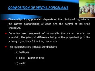 COMPOSITION OF DENTAL PORCELAINS
The quality of any porcelain depends on the choice of ingredients,
the correct proportioning of each and the control of the firing
procedure.
Ceramics are composed of essentially the same material as
porcelain, the principal difference being in the proportioning of the
primary ingredients & the firing procedure.
The ingredients are (Triaxial composition)
a) Feldspar
b) Silica (quartz or flint)
c) Kaolin
 