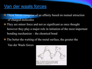 Van der waals forces
These forces comprise of an affinity based on mutual attraction
of charged molecules
They are minor force and not as significant as once thought
however they play a major role in initiation of the most important
bonding mechanism – the chemical bond
The better the wetting of the metal surface, the greater the
Van der Waals forces
 