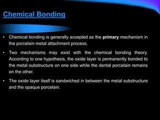 Chemical Bonding
• Chemical bonding is generally accepted as the primary mechanism in
the porcelain metal attachment process.
• Two mechanisms may exist with the chemical bonding theory.
According to one hypothesis, the oxide layer is permanently bonded to
the metal substructure on one side while the dental porcelain remains
on the other.
• The oxide layer itself is sandwiched in between the metal substructure
and the opaque porcelain.
 