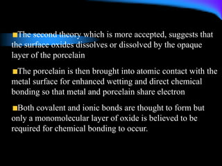 The second theory which is more accepted, suggests that
the surface oxides dissolves or dissolved by the opaque
layer of the porcelain
The porcelain is then brought into atomic contact with the
metal surface for enhanced wetting and direct chemical
bonding so that metal and porcelain share electron
Both covalent and ionic bonds are thought to form but
only a monomolecular layer of oxide is believed to be
required for chemical bonding to occur.
 